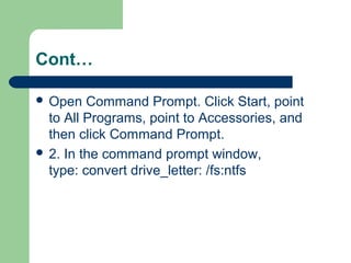 Cont…
 Open Command Prompt. Click Start, point
to All Programs, point to Accessories, and
then click Command Prompt.
 2. In the command prompt window,
type: convert drive_letter: /fs:ntfs
 