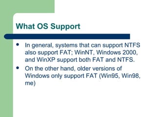 What OS Support
 In general, systems that can support NTFS
also support FAT; WinNT, Windows 2000,
and WinXP support both FAT and NTFS.
 On the other hand, older versions of
Windows only support FAT (Win95, Win98,
me)
 