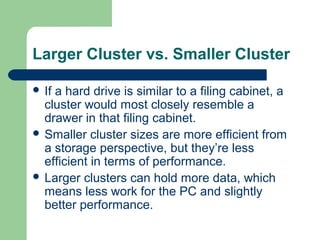 Larger Cluster vs. Smaller Cluster
 If a hard drive is similar to a filing cabinet, a
cluster would most closely resemble a
drawer in that filing cabinet.
 Smaller cluster sizes are more efficient from
a storage perspective, but they’re less
efficient in terms of performance.
 Larger clusters can hold more data, which
means less work for the PC and slightly
better performance.
 