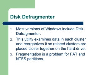 Disk Defragmenter
1. Most versions of Windows include Disk
Defragmenter.
2. This utility examines data in each cluster
and reorganizes it so related clusters are
placed closer together on the hard drive.
3. Fragmentation is a problem for FAT and
NTFS partitions.
 
