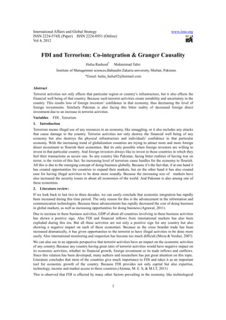 International Affairs and Global Strategy                                                        www.iiste.org
ISSN 2224-574X (Paper) ISSN 2224-8951 (Online)
Vol 4, 2012


     FDI and Terrorism: Co-integration & Granger Causality
                                     Hafsa Rasheed*      Muhammad Tahir
                Institute of Managemnet sciences,Bahaudin Zakaria university, Multan, Pakistan.
                                    *Email: hafsa_hafsa92@hotmail.com


Abstract
Terrorist activities not only effects that particular region or country’s infrastructure, but it also effects the
financial well being of that country. Because such terrorist activities create instability and uncertainty in the
country. This results loss of foreign investors’ confidence in that economy, thus decreasing the level of
foreign investments. Similarly Pakistan is also facing this bitter reality of decreased foreign direct
investment due to an increase in terrorist activities.
Variables:   FDI , Terrorism
1.   Introduction
Terrorism means illegal use of any resources in an economy, like smuggling, or it also includes any attacks
that cause damage to the country. Terrorist activities not only destroy the financial well being of any
economy but also destroys the physical infrastructure and individuals’ confidence in that particular
economy. With the increasing trend of globalization countries are trying to attract more and more foreign
direct investment to flourish their economies. But its only possible when foreign investors are willing to
invest in that particular country. And foreign investors always like to invest in those countries in which they
feel their transactions as secure one. So any country like Pakistan, facing bitter realities of having war on
terror, is the victim of this fact. So increasing level of terrorism cause hurdles for the economy to flourish.
All this is due to the emerging concept of doing business globally. Because it’s the fact that, if at one hand it
has created opportunities for countries to expand their markets, but on the other hand it has also created
ease for having illegal activities to be done more soundly. Because the increasing size of markets have
also increased the security issues in about all economies of the world. And Pakistan is also among one of
these economies.
2.   Literature review:
If we look back to last two to three decades, we can easily conclude that economic integration has rapidly
been increased during this time period. The only reason for this is the advancement in the information and
communication technologies. Because these advancements has rapidly decreased the cost of doing business
in global markets, as well as increasing opportunities for doing business.(Agrawal, 2011)
Due to increase in these business activities, GDP of about all countries involving in these business activities
has shown a positive sign. Also FDI and financial inflows from international markets has also been
exploded during this era. But all these activities are not only a positive sign for any country but also
showing a negative impact on each of these economies. Because as the cross boarder trade has been
increased dramatically, it has given opportunities to the terrorist to have illegal activities to be done more
easily. Also international monitoring and inspection has become too much difficult.(Mirza & Verdier, 2007)
We can also see in an opposite perspective that terrorist activities have an impact on the economic activities
of any country. Because any country having great ratio of terrorist activities would have negative impact on
its economic activities, whether its financial growth, foreign investment or its trade inflows and outflows.
Since this relation has been developed, many authors and researchers has put great attention on this topic.
Literature concludes that most of the countries give much importance to FDI and takes it as an important
tool for economic growth of the country. Because FDI provides not only capital but also expertise,
technology, income and market access to these countries.(Alomar, M. E. S, & M.I.T, 2011)
This is observed that FDI is effected by many other factors prevailing in the economy, like technological


                                                       1
 