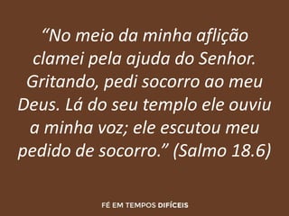 “No meio da minha aflição
clamei pela ajuda do Senhor.
Gritando, pedi socorro ao meu
Deus. Lá do seu templo ele ouviu
a minha voz; ele escutou meu
pedido de socorro.” (Salmo 18.6)
 