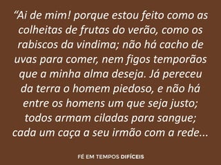 “Ai de mim! porque estou feito como as
colheitas de frutas do verão, como os
rabiscos da vindima; não há cacho de
uvas para comer, nem figos temporãos
que a minha alma deseja. Já pereceu
da terra o homem piedoso, e não há
entre os homens um que seja justo;
todos armam ciladas para sangue;
cada um caça a seu irmão com a rede...
 