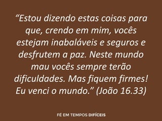 “Estou dizendo estas coisas para
que, crendo em mim, vocês
estejam inabaláveis e seguros e
desfrutem a paz. Neste mundo
mau vocês sempre terão
dificuldades. Mas fiquem firmes!
Eu venci o mundo.” (João 16.33)
 