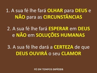 1. A sua fé lhe fará OLHAR para DEUS e
NÃO para as CIRCUNSTÂNCIAS
2. A sua fé lhe fará ESPERAR em DEUS
e NÃO em SOLUÇÕES HUMANAS
3. A sua fé lhe dará a CERTEZA de que
DEUS OUVIRÁ o seu CLAMOR
 