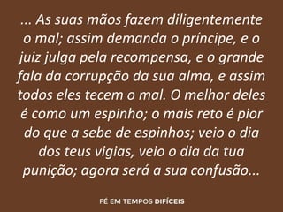 ... As suas mãos fazem diligentemente
o mal; assim demanda o príncipe, e o
juiz julga pela recompensa, e o grande
fala da corrupção da sua alma, e assim
todos eles tecem o mal. O melhor deles
é como um espinho; o mais reto é pior
do que a sebe de espinhos; veio o dia
dos teus vigias, veio o dia da tua
punição; agora será a sua confusão...
 