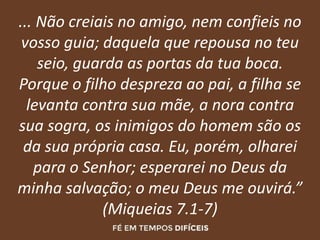 ... Não creiais no amigo, nem confieis no
vosso guia; daquela que repousa no teu
seio, guarda as portas da tua boca.
Porque o filho despreza ao pai, a filha se
levanta contra sua mãe, a nora contra
sua sogra, os inimigos do homem são os
da sua própria casa. Eu, porém, olharei
para o Senhor; esperarei no Deus da
minha salvação; o meu Deus me ouvirá.”
(Miqueias 7.1-7)
 
