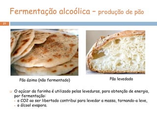 Fermentação alcoólica – produção de pão
21




           Pão ázimo (não fermentado)                        Pão levedado


        O açúcar da farinha é utilizado pelas leveduras, para obtenção de energia,
         por fermentação:
          o CO2 ao ser libertado contribui para levedar a massa, tornando-a leve,

          o álcool evapora.
 