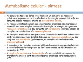 Metabolismo celular - síntese
6

       As células de todos os seres vivos realizam um conjunto de reacções
        químicas acompanhadas de transferências de energia, essenciais à vida. Ao
        conjunto dessas reacções chama-se metabolismo celular.
       As reacções metabólicas em que os compostos orgânicos são degradados
        em moléculas mais simples, ocorrendo libertação de energia, designam-se
        reacções catabólicas e o seu conjunto por catabolismo (de modo global, as
        reacções de catabolismo são exoenergéticas).
       As reacções metabólicas em que ocorre formação de moléculas complexas a
        partir de moléculas mais simples designam-se reacções anabólicas e o seu
        conjunto por anabolismo (globalmente, as reacções do anabolismo são
        endoenergéticas).
       A ocorrência de reacções endoenergéticas de anabolismo é possível devido
        a transferências de energia que se verificam quando se dá a hidrólise de
        moléculas de ATP.
       A respiração aeróbia e a fermentação são vias catabólicas capazes de
        transferir a energia contida nos compostos orgânicos para moléculas de
        ATP.
 