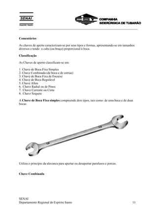 ___________________________________________________________________________
SENAI
Departamento Regional do Espírito Santo 11
Comentários
As chaves de aperto caracterizam-se por seus tipos e formas, apresentando-se em tamanhos
diversos e tendo o cabo (ou braço) proporcional à boca.
Classificação
As Chaves de aperto classificam-se em:
1 Chave de Boca Fixa Simples
2. Chave Combinada (de boca e de estrias)
3. Chave de Boca Fixa de Encaixe
4. Chave de Boca Regulável
5. Chave Allen
6. Chave Radial ou de Pinos
7. Chave Corrente ou Cinta
8. Chave Soquete
A Chave de Boca Fixa simples compreende dois tipos, tais como: de uma boca e de duas
bocas
Utiliza o principio da alavanca para apertar ou desapertar parafusos e porcas.
Chave Combinada
 