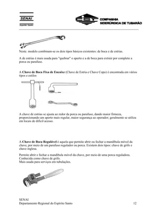 ___________________________________________________________________________
SENAI
Departamento Regional do Espírito Santo 12
Neste. modelo combinam-se os dois tipos básicos existentes: de boca e de estrias.
A de estrias é mais usada para "quebrar" o aperto e a de boca para extrair por completo a
porca ou parafuso.
A Chave de Boca Fixa de Encaixe (Chave de Estria e Chave Copo) é encontrada em vários
tipos e estilos
A chave de estrias se ajusta ao redor da porca ou parafuso, dando maior firmeza,
proporcionando um aperto mais regular, maior segurança ao operador; geralmente se utiliza
em locais de dificil acesso.
A Chave de Boca Regulável é aquela que permite abrir ou fechar a mandíbula móvel da
chave, por meio de um parafuso regulador ou porca. Existem dois tipos: chave de grifo e
chave inglesa.
Permite abrir e fechar a mandíbula móvel da chave, por meio de uma porca reguladora.
Conhecida como chave de grifo.
Mais usada para serviços em tubulações.
 