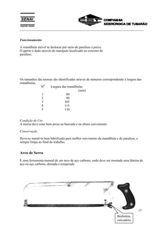 ___________________________________________________________________________
SENAI
Departamento Regional do Espírito Santo 17
Funcionamento
A mandíbula móvel se deslocar por meio de parafuso e porca.
O aperto é dado através do manípulo localizado no extremo do
parafuso.
Os tamanhos das morsas são identificadas através de números correspondendo à largura das
mandíbulas.
N0
Largura das mandíbulas
(mm)
1 80
2 90
3 105
4 115
5 130
Condição de Uso
A morsa deve estar bem presa na bancada e na altura conveniente.
Conservação
Deve-se mantê-la bem lubrificada para melhor movimento da mandíbula e do parafuso, e
sempre limpa ao final do trabalho.
Arco de Serra
É uma ferramenta manual de um arco de aço carbono, onde deve ser montada uma lâmina de
aço ou aço carbono, dentada e temperada
Borboleta
esticadora
 
