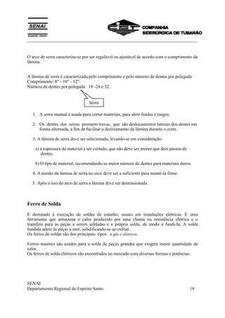 ___________________________________________________________________________
SENAI
Departamento Regional do Espírito Santo 18
O arco de serra caracteriza-se por ser regulável ou ajustável de acordo com o comprimento da
lâmina.
A lâmina de serra é caracterizada pelo comprimento e pelo número de dentes por polegada
Comprimento: 8" - 10" - 12".
Número de dentes por polegada: 18 -24 e 32.
1. A serra manual é usada para cortar materiais, para abrir fendas e rasgos.
2. Os dentes das serras possuem travas, que são deslocamentos laterais dos dentes em
forma alternada, a fim de facilitar o deslizamento da lâmina durante o corte.
3. A lâmina de serra deve ser selecionada, levando-se em consideração:
a) a espessura do material a ser cortado, que não deve ser menor que dois passos de
dentes.
b) O tipo de material, recomendando-se maior número de dentes para materiais duros.
4. A tensão da lâmina de serra no arco deve ser a suficiente para mantê-la firme.
5. Após o uso do arco de serra a lâmina deve ser destensionada.
Ferro de Solda
É destinado à execução de soldas de estanho, usuais em instalações elétricas. E uma
ferramenta que armazena o calor produzido por uma chama ou resistência elétrica e o
transfere para as peças a serem soldadas e a própria solda, de modo a fundi-Ia, A solda
fundida adere às peças a unir, solidificando-se ao esfriar.
Os ferros de soldar são dos principais tipos: a gás e elétricos.
Ferros maiores são usados para a solda de peças grandes que exigem maior quantidade de
calor.
Os ferros de solda elétricos são encontrados no mercado com diversas formas e potências.
Serra
 