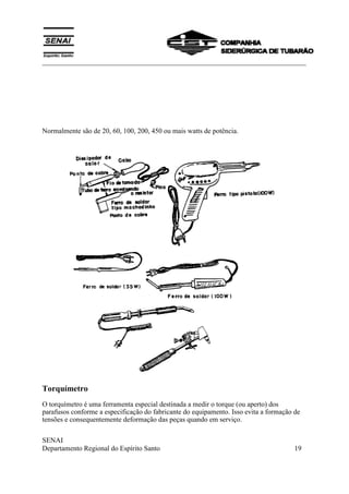 ___________________________________________________________________________
SENAI
Departamento Regional do Espírito Santo 19
Normalmente são de 20, 60, 100, 200, 450 ou mais watts de potência.
Torquímetro
O torquímetro é uma ferramenta especial destinada a medir o torque (ou aperto) dos
parafusos conforme a especificação do fabricante do equipamento. Isso evita a formação de
tensões e consequentemente deformação das peças quando em serviço.
 