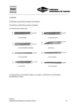 ___________________________________________________________________________
SENAI
Departamento Regional do Espírito Santo 22
temperada.
É utilizada na operação de desgaste de materiais.
Classificam-se pela forma, picado e tamanho.
As formas mais comuns são:
As limas podem ser de picado simples ou cruzado, e classificam-se em bastardas,
bastardinhas e murças
 