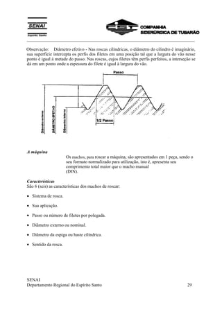 ___________________________________________________________________________
SENAI
Departamento Regional do Espírito Santo 29
Observação: Diâmetro efetivo - Nas roscas cilíndricas, o diâmetro do cilindro é imaginário,
sua superfície intercepta os perfis dos filetes em uma posição tal que a largura do vão nesse
ponto é igual á metade do passo. Nas roscas, cujos filetes têm perfis perfeitos, a interseção se
dá em um ponto onde a espessura do filete é igual à largura do vão.
A máquina
Os machos, para roscar a máquina, são apresentados em 1 peça, sendo o
seu formato normalizado para utilização, isto é, apresenta seu
comprimento total maior que o macho manual
(DIN).
Características
São 6 (seis) as características dos machos de roscar:
• Sistema de rosca.
• Sua aplicação.
• Passo ou número de filetes por polegada.
• Diâmetro externo ou nominal.
• Diâmetro da espiga ou haste cilíndrica.
• Sentido da rosca.
 