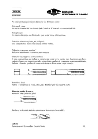 ___________________________________________________________________________
SENAI
Departamento Regional do Espírito Santo 30
As características dos machos de roscar são definidas como:
Sistema de rosca
As roscas dos machos são de três tipos: Métrico, Whitworth e Americano (USS).
Sua aplicação
Os machos de roscas são fabricados para roscar peças internamente.
Passo ou número de filetes por polegada
Esta característica indica se a rosca é normal ou fina.
Diâmetro externo ou nominal
Refere-se ao diâmetro externo da parte roscada.
Diâmetro da espiga ou haste cilíndrica
E uma característica que indica se o macho de roscar serve ou não para fazer rosca em furos
mais profundos que o corpo roscado, pois existem machos de roscas que apresentam diâmetro
da haste cilíndrica igual ao da rosca ou inferior ao diâmetro do corpo roscado,
Sentido da rosca
Refere-se ao sentido da rosca, isto é, se é direita (right) ou esquerda (left).
Tipos de macho de roscar
Ranhuras retas, para uso geral.
Ranhuras helicoidais à direita, para roscar furos cegos (sem saída).
 