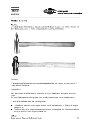 ___________________________________________________________________________
SENAI
Departamento Regional do Espírito Santo 38
Martelo e Macete
Martelo
O Martelo é uma ferramenta de impacto, constituída de um bloco de aço carbono preso a um
cabo de madeira, sendo as partes com que se dão os golpes, temperadas.
Utilização
O Martelo é utilizado na maioria das atividades industriais, tais como a mecânica geral, a
construção civil e outras.
Comentários
Para o seu uso, o Martelo, deve ter o cabo em perfeitas condições e bem preso através da
cunha.
Por outro lado, deve-se evitar golpear com o cabo do martelo ou usá-lo como alavanca.
O peso do Martelo varia de 200 a 1000 gramas.
• Utilizado em trabalhos, com chapas finas de metal, como também na fixação de pregos,
grampos, etc.
• Destina-se a serviços gerais como exemplo; rebitar, extrair pinos, etc. Muito utilizado em
serviços pesados como chapas de metal, etc.
 