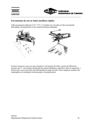 ___________________________________________________________________________
SENAI
Departamento Regional do Espírito Santo 41
Ferramentas de curvar tubos metálicos rígidos
Tubos de pequeno diâmetro (1/2", 3/4" e 1") podem ser curvados na obra sem grande
dificuldade, principalmente se for usada ferramenta adequada.
Existem máquinas especiais que executam o curvamento de tubos, mesmo de diâmetros
maiores que 1", com esforço produzido por prensa hidráulica, podendo o tubo ser aquecido, a
fim de que a curva seja feita sem deformação da seção do tubo. Essas máquinas somente são
empregadas em instalações muito pesadas e de grande porte.
 