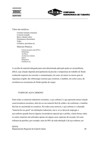 ___________________________________________________________________________
SENAI
Departamento Regional do Espírito Santo 44
Tubos não metálicos
Cimento-amianto (transite)
Concreto armado
Barro vidrado (clay)
Elastômeros (borrachas)
Vidro
Cerâmica, porcelana etc.
Materiais Plásticos
Cloreto de poli-vinil (PVC)
Polietileno
Acrílicos
Acetato de celulose
Epoxi
Poliésteres
Fenólicos etc.
A escolha do material adequado para uma determinada aplicação pode ser um problema,
difícil, cuja solução depende principalmente da pressão e temperatura de trabalho do fluido
conduzido (aspectos de corrosão e contaminação), do custo, do maior ou menor grau de
segurança exigido, das sobrecargas externas que existirem, e também, em certos casos, da
resistência ao escoamento do fluido (perdas de carga).
TUBOS DE AÇO CARBONO
Entre todos os materiais industriais existentes, o aço carbono é o que apresenta menor relação
custo/resistência mecânica, além de ser um material fácil de soldar e de conformar, e também
fácil de ser encontrado no comércio. Por todos esses motivos, o aço-carbono é o chamado
"material de uso geral" em tubulações industriais, isto é, só se deixa de empregar o
aço-carbono quando houver alguma circunstância especial que o proíba, e desta forma, todos
os outros materiais são utilizados apenas em alguns casos especiais de exceção. Em uma
refinaria de petróleo, por exemplo, mais de 90% de toda tubulação é de aço-carbono; em
 