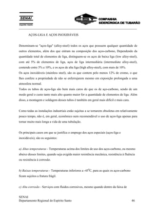 ___________________________________________________________________________
SENAI
Departamento Regional do Espírito Santo 46
AÇOS-LIGA E AÇOS INOXIDÁVEIS
Denominam-se "aços-liga" (alloy-steel) todos os aços que possuem qualquer quantidade de
outros elementos, além dos que entram na composição dos aços-carbono, Dependendo da
quantidade total de elementos de liga, distinguem-se os aços de baixa liga (low alloy-steel),
com até 5% de elementos de liga, aços de liga intermediária (intermediate alloy-steel),
contendo entre 5% e 10%, e os aços de alta liga (high alloy-steel), com mais de 10%.
Os aços inoxidáveis (stainless steel), são os que contem pelo menos 12% de cromo, o que
lhes confere a propriedade de não se enferrujarem mesmo em exposição prolongada a uma
atmosfera normal.
Todos os tubos de aços-liga são bem mais caros do que os de aço-carbono, sendo de um
modo geral o custo tanto mais alto quanto maior for a quantidade de elementos de liga. Além
disso, a montagem e soldagem desses tubos é também em geral mais difícil e mais cara.
Como todas as instalações industriais estão sujeitas a se tornarem obsoletas em relativamente
pouco tempo, não é, em geral, econômico nem recomendável o uso de aços-liga apenas para
tornar muito mais longa a vida de uma tubulação.
Os principais casos em que se justifica o emprego dos aços especiais (aços-liga e
inoxidáveis), são os seguintes:
a) Altas temperaturas - Temperaturas acima dos limites de uso dos aços-carbono, ou mesmo
abaixo desses limites, quando seja exigida maior resistência mecânica, resistência à fluência
ou resistência à corrosão.
b) Baixas temperaturas - Temperaturas inferiores a -450
C, para as quais os aços-carbono
ficam sujeitos a fratura frágil.
c) Alta corrosão - Serviços com fluidos corrosivos, mesmo quando dentro da faixa de
 