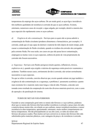 ___________________________________________________________________________
SENAI
Departamento Regional do Espírito Santo 47
temperaturas de emprego dos aços-carbono. De um modo geral, os aços-liga e inoxidáveis
têm melhores qualidades de resistência à corrosão do que os aços-carbono. Existem,
entretanto, numerosos casos de exceção: a água salgada, por exemplo, destrói a maioria dos
aços especiais tão rapidamente como os aços-carbono.
d) Exigência de não contaminação - Serviços para os quais não se possa admitir a
contaminação do fluido circulante (produtos alimentares e farmacêuticos, por exemplo). A
corrosão, ainda que só seja capaz de destruir o material do tubo depois de muito tempo, pode
causar a contaminação do fluido circulante, quando os resíduos da corrosão são carregados
pela corrente fluida. Por essa razão, nos casos em que não possa haver contaminação,
empregam-se muitas vezes os aços especiais, embora do ponto de vista propriamente da
corrosão não fossem necessários.
e) Segurança - Serviços com fluidos perigosos (muito quentes, inflamáveis, tóxicos,
explosivos etc.), quando seja exigido o máximo de segurança contra possíveis vazamentos e
acidentes. Também nesses casos, estritamente devido à corrosão, não seriam normalmente
necessários os aços especiais.
No que se refere à corrosão, convém observar que, exceto quando entram em jogo também a
exigência de não-contaminação ou a segurança, o problema é puramente econômico: quanto
mais resistente for o material, tanto mais longa a vida do tubo. Portanto, a decisão será
tomada como resultado da comparação do custo dos diversos materiais possíveis, com o custo
de operação e de paralisação do sistema.
TUBOS DE METAIS NÃO-FERROSOS
Fazendo-se uma comparação geral entre os metais não-ferrosos e o aço-carbono, podemos
dizer que os metais não ferrosos têm bem melhor resistência à corroção e preço mais elevado;
a maioria desses metais têm, em relação ao aço-carbono, menor resistência mecânica e menor
resistência às altas temperatura, apresentando, entretanto, muito melhor comportamento em
baixas temperaturas. Devido principalmente ao seu alto custo, os tubos de metais não-
ferrosos são poucos usados. Para muitos serviços corrosivos os metais não-ferrosos têm sido
substituídos pelos materiais plásticos, com vantagens de preço e de resistência à corrosão.
 
