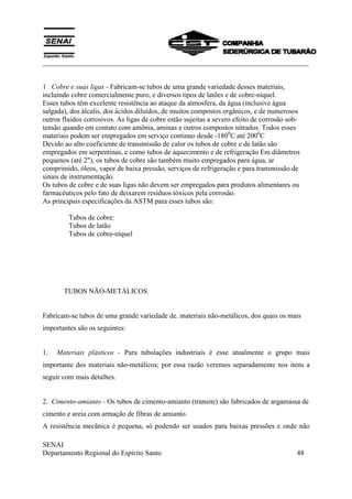 ___________________________________________________________________________
SENAI
Departamento Regional do Espírito Santo 48
1 Cobre e suas ligas - Fabricam-se tubos de uma grande variedade desses materiais,
incluindo cobre comercialmente puro, e diversos tipos de latões e de cobre-níquel.
Esses tubos têm excelente resistência ao ataque da atmosfera, da água (inclusive água
salgada), dos álcalis, dos ácidos diluídos, de muitos compostos orgânicos, e de numerosos
outros fluidos corrosivos. As ligas de cobre estão sujeitas a severo efeito de corrosão sob-
tensão quando em contato com amônia, aminas e outros compostos nitrados. Todos esses
materiais podem ser empregados em serviço continuo desde -1800
C até 2000
C
Devido ao alto coeficiente de transmissão de calor os tubos de cobre e de latão são
empregados em serpentinas, e como tubos de aquecimento e de refrigeração Em diâmetros
pequenos (até 2"), os tubos de cobre são também muito empregados para água, ar
comprimido, óleos, vapor de baixa pressão, serviços de refrigeração e para transmissão de
sinais de instrumentação.
Os tubos de cobre e de suas ligas não devem ser empregados para produtos alimentares ou
farmacêuticos pelo fato de deixarem resíduos tóxicos pela corrosão.
As principais especificações da ASTM para esses tubos são:
Tubos de cobre:
Tubos de latão
Tubos de cobre-níquel
TUBOS NÃO-METÁLICOS
Fabricam-se tubos de uma grande variedade de. materiais não-metálicos, dos quais os mais
importantes são os seguintes:
1. Materiais plásticos - Para tubulações industriais é esse atualmente o grupo mais
importante dos materiais não-metálicos; por essa razão veremos separadamente nos itens a
seguir com mais detalhes.
2. Cimento-amianto - Os tubos de cimento-amianto (transite) são fabricados de argamassa de
cimento e areia com armação de fibras de amianto.
A resistência mecânica é pequena, só podendo ser usados para baixas pressões e onde não
 
