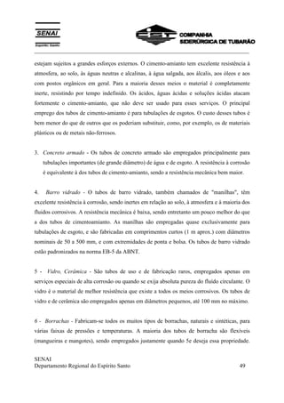 ___________________________________________________________________________
SENAI
Departamento Regional do Espírito Santo 49
estejam sujeitos a grandes esforços externos. O cimento-amianto tem excelente resistência à
atmosfera, ao solo, às águas neutras e alcalinas, à água salgada, aos álcalis, aos óleos e aos
com postos orgânicos em geral. Para a maioria desses meios o material é completamente
inerte, resistindo por tempo indefinido. Os ácidos, águas ácidas e soluções ácidas atacam
fortemente o cimento-amianto, que não deve ser usado para esses serviços. O principal
emprego dos tubos de cimento-amianto é para tubulações de esgotos. O custo desses tubos é
bem menor do que de outros que os poderiam substituir, como, por exemplo, os de materiais
plásticos ou de metais não-ferrosos.
3. Concreto armado - Os tubos de concreto armado são empregados principalmente para
tubulações importantes (de grande diâmetro) de água e de esgoto. A resistência à corrosão
é equivalente à dos tubos de cimento-amianto, sendo a resistência mecânica bem maior.
4. Barro vidrado - O tubos de barro vidrado, também chamados de "manilhas", têm
excelente resistência à corrosão, sendo inertes em relação ao solo, à atmosfera e à maioria dos
fluidos corrosivos. A resistência mecânica é baixa, sendo entretanto um pouco melhor do que
a dos tubos de cimentoamianto. As manilhas são empregadas quase exclusivamente para
tubulações de esgoto, e são fabricadas em comprimentos curtos (1 m aprox.) com diâmetros
nominais de 50 a 500 mm, e com extremidades de ponta e bolsa. Os tubos de barro vidrado
estão padronizados na norma EB-5 da ABNT.
5 - Vidro, Cerâmica - São tubos de uso e de fabricação raros, empregados apenas em
serviços especiais de alta corrosão ou quando se exija absoluta pureza do fluído circulante. O
vidro é o material de melhor resistência que existe a todos os meios corrosivos. Os tubos de
vidro e de cerâmica são empregados apenas em diâmetros pequenos, até 100 mm no máximo.
6 - Borrachas - Fabricam-se todos os muitos tipos de borrachas, naturais e sintéticas, para
várias faixas de pressões e temperaturas. A maioria dos tubos de borracha são flexíveis
(mangueiras e mangotes), sendo empregados justamente quando 5e deseja essa propriedade.
 