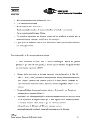 ___________________________________________________________________________
SENAI
Departamento Regional do Espírito Santo 51
- Pouco peso, densidade variando entre 0,9 e 2,2.
- Alta resistência à corrosão.
- Coeficiente de atrito muito baixo.
- Facilidades de fabricação e de manuseio (podem ser cortados com serrote).
- Baixa condutividade térmica e elétrica.
- Cor própria e permanente que dispensa pintura, dá boa aparência, e permite que. se
adotem códigos de cores para identificação das tubulações.
- Alguns plásticos podem ser translúcidos, permitindo a observação visual da circulação
dos fluidos pelos tubos.
Em compensação, as desvantagens são as seguintes:
- Baixa resistência ao calor; essa é a maior desvantagem. Apesar dos grandes
progressos que têm sido conseguidos, a maioria desses materiais não pode trabalhar
em temperaturas superiores a 1000
C.
- Baixa resistência mecânica; o limite de resistência à tração é da ordem de 20 a 100
MPa (~ 2 a 10 kg/mm2
) para a maioria dos plásticos. Alguns plásticos termoestáveis
(veja a seguir), laminados em camadas sucessivas de resina plástica e de fibras de
vidro apresentam melhor resistência mecânica, embora sempre bem inferior ao aço-
carbono.
- Pouca estabilidade dimensional, estando sujeitos a deformações por fluência em
quaisquer temperaturas (cold-creep).
- Insegurança nas informações técnicas relativas a comportamento mecânico e a dados
físicos e químicos. A margem de erro que se pode esperar nessas informações sobre
os materiais plásticos é bem maior do que nas relativas aos metais.
- Alto coeficiente de dilatação, até 15 vezes o do aço-carbono.
- Alguns plásticos são combustíveis ou pelo menos capazes de alimentar
 