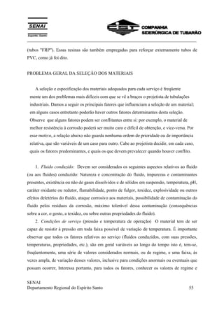___________________________________________________________________________
SENAI
Departamento Regional do Espírito Santo 55
(tubos "FRP"). Essas resinas são também empregadas para reforçar externamente tubos de
PVC, como já foi dito.
PROBLEMA GERAL DA SELEÇÃO DOS MATERIAIS
A seleção e especificação dos materiais adequados para cada serviço é freqüente
mente um dos problemas mais difíceis com que se vê a braços o projetista de tubulações
industriais. Damos a seguir os principais fatores que influenciam a seleção de um material;
em alguns casos entretanto poderão haver outros fatores determinantes desta seleção.
Observe que alguns fatores podem ser conflitantes entre si: por exemplo, o material de
melhor resistência à corrosão poderá ser muito caro e difícil de obtenção, e vice-versa. Por
esse motivo, a relação abaixo não guarda nenhuma ordem de prioridade ou de importância
relativa, que são variáveis de um caso para outro. Cabe ao projetista decidir, em cada caso,
quais os fatores predominantes, e quais os que devem prevalecer quando houver conflito.
1. Fluido conduzido: Devem ser considerados os seguintes aspectos relativos ao fluido
(ou aos fluidos) conduzido: Natureza e concentração do fluido, impurezas e contaminantes
presentes, existência ou não de gases dissolvidos e de sólidos em suspensão, temperatura, pH,
caráter oxidante ou redutor, flamabilidade, ponto de fulgor, toxidez, explosividade ou outros
efeitos deletérios do fluido, ataque corrosivo aos materiais, possibilidade de contaminação do
fluido pelos resíduos da corrosão, máximo tolerável dessa contaminação (consequências
sobre a cor, o gosto, a toxidez, ou sobre outras propriedades do fluido).
2. Condições de serviço (pressão e temperatura de operação) O material tem de ser
capaz de resistir à pressão em toda faixa possível de variação de temperatura. É importante
observar que todos os fatores relativos ao serviço (fluidos conduzidos, com suas pressões,
temperaturas, propriedades, etc.), são em geral variáveis ao longo do tempo isto é, tem-se,
freqüentemente, uma série de valores considerados normais, ou de regime, e uma faixa, às
vezes ampla, de variação desses valores, inclusive para condições anormais ou eventuais que
possam ocorrer, Interessa portanto, para todos os fatores, conhecer os valores de regime e
 