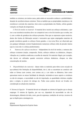 ___________________________________________________________________________
SENAI
Departamento Regional do Espírito Santo 56
também os extremos; em muitos casos, pode ainda ser necessário conhecer a probabilidade e
duração de ocorrência desses extremos. Note-se também que as propriedades mecânicas e de
resistência à corrosão dos materiais, bem como as propriedades dos fluidos, sofrem grandes
variações em função da temperatura.
3. Nível de tensões no material - O material deve resistir aos esforços solicitantes, e por
isso a sua resistência mecânica deve ser compatível com o nível de tensões que se tenha, isto
é, com a ordem de grandeza dos esforços presentes. Para que as espessuras sejam razoáveis,
dentro dos limites de fabricação normal, é necessário que sejam empregados materiais de
grande resistência quando os esforços forem grandes, e vice-versa Deve ser observado que
em qualquer tubulação existem freqüentemente numerosos esforços além da pressão interna
(que às vezes não é o esforço predominante).
4. Natureza dos esforços mecânicos - Independente do nível de tensões, a natureza dos
esforços existentes (tração, compressão, flexão, esforços estáticos ou dinâmicos, choques,
vibrações etc.), também condiciona a escolha do material. Os materiais frágeis, por exemplo,
não devem ser utilizados quando ocorrerem esforços dinâmicos, choques ou altas
concentrações de tensões.
5. Disponibilidade dos materiais - Quase todos os materiais para tubos (com exceção do
aço-carbono) têm limitações de disponibilidade, isto é, não se encontram no comércio sob
todas as formas (sem costura, com costura etc.), e em todos os diâmetros, bem como
apresentam maior ou menor facilidade de obtenção, incluindo-se nesse aspecto a existência
ou não de estoques, a necessidade ou não de importação, as quantidades mínimas exigidas
para a compra, os prazos de entrega etc, Todos esses pontos devem ser levados em
consideração na seleção dos materiais.
6. Sistema de ligações O material deverá ser adequado ao sistema de ligações que se deseja
empregar. O sistema de ligações, por sua vez, dependerá da necessidade ou não de
desmontagem, diâmetro do tubo, custo, grau de segurança, condições de serviço, recursos de
que se dispõe para a montagem etc.
 