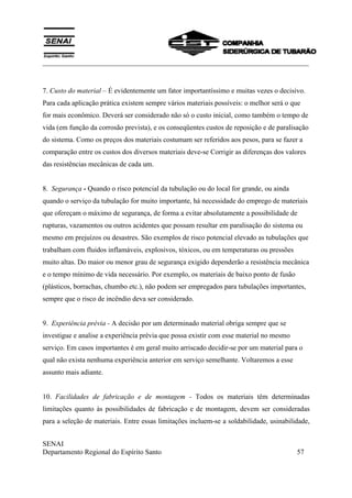 ___________________________________________________________________________
SENAI
Departamento Regional do Espírito Santo 57
7. Custo do material – É evidentemente um fator importantíssimo e muitas vezes o decisivo.
Para cada aplicação prática existem sempre vários materiais possíveis: o melhor será o que
for mais econômico. Deverá ser considerado não só o custo inicial, como também o tempo de
vida (em função da corrosão prevista), e os conseqüentes custos de reposição e de paralisação
do sistema. Como os preços dos materiais costumam ser referidos aos pesos, para se fazer a
comparação entre os custos dos diversos materiais deve-se Corrigir as diferenças dos valores
das resistências mecânicas de cada um.
8. Segurança - Quando o risco potencial da tubulação ou do local for grande, ou ainda
quando o serviço da tubulação for muito importante, há necessidade do emprego de materiais
que ofereçam o máximo de segurança, de forma a evitar absolutamente a possibilidade de
rupturas, vazamentos ou outros acidentes que possam resultar em paralisação do sistema ou
mesmo em prejuízos ou desastres. São exemplos de risco potencial elevado as tubulações que
trabalham com fluidos inflamáveis, explosivos, tóxicos, ou em temperaturas ou pressões
muito altas. Do maior ou menor grau de segurança exigido dependerão a resistência mecânica
e o tempo mínimo de vida necessário. Por exemplo, os materiais de baixo ponto de fusão
(plásticos, borrachas, chumbo etc.), não podem ser empregados para tubulações importantes,
sempre que o risco de incêndio deva ser considerado.
9. Experiência prévia - A decisão por um determinado material obriga sempre que se
investigue e analise a experiência prévia que possa existir com esse material no mesmo
serviço. Em casos importantes é em geral muito arriscado decidir-se por um material para o
qual não exista nenhuma experiência anterior em serviço semelhante. Voltaremos a esse
assunto mais adiante.
10. Facilidades de fabricação e de montagem - Todos os materiais têm determinadas
limitações quanto às possibilidades de fabricação e de montagem, devem ser consideradas
para a seleção de materiais. Entre essas limitações incluem-se a soldabilidade, usinabilidade,
 