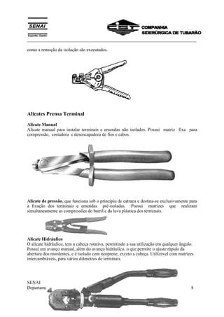 ___________________________________________________________________________
SENAI
Departamento Regional do Espírito Santo 8
como a remoção da isolação são executados.
Alicates Prensa Terminal
Alicate Manual
Alicate manual para instalar terminais e emendas não isolados. Possui matriz fixa para
compressão, cortadora e desencapadora de fios e cabos.
Alicate de pressão, que funciona sob o princípio de catraca e destina-se exclusivamente para
a fixação dos terminais e emendas pré-isoladas. Possui matrizes que realizam
simultaneamente as compressões do barril e da luva plástica dos terminais.
Alicate Hidráulico
O alicate hidráulico, tem a cabeça rotativa, permitindo a sua utilização em qualquer ângulo.
Possui um avanço manual, além do avanço hidráulico, o que permite o ajuste rápido da
abertura dos mordentes, e é isolado com neoprene, exceto a cabeça. Utilizável com matrizes
intercambiáveis, para vários diâmetros de terminais.
 