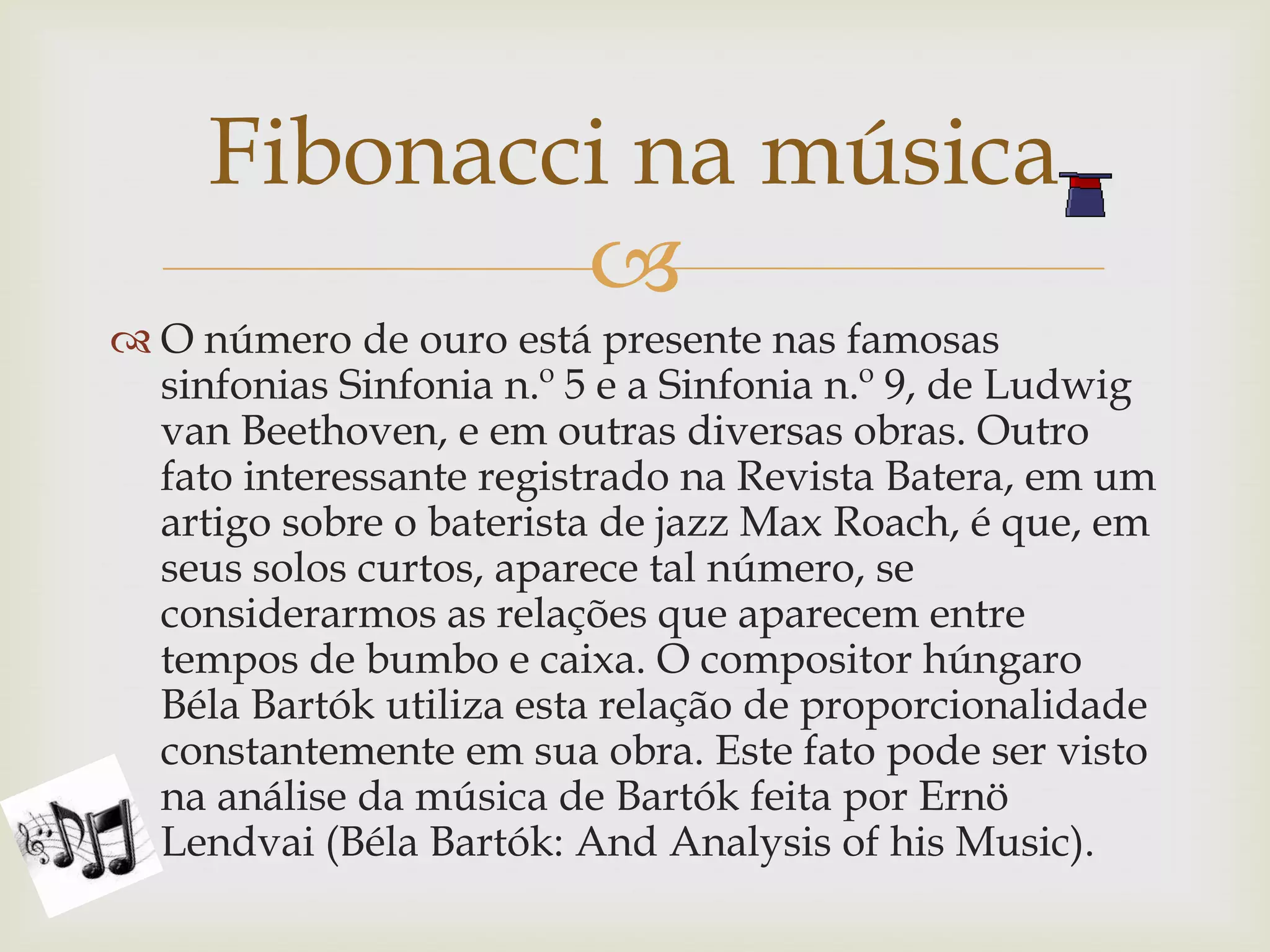 Fibonacci na música
             
 O número de ouro está presente nas famosas
  sinfonias Sinfonia n.º 5 e a Sinfonia n.º 9, de Ludwig
  van Beethoven, e em outras diversas obras. Outro
  fato interessante registrado na Revista Batera, em um
  artigo sobre o baterista de jazz Max Roach, é que, em
  seus solos curtos, aparece tal número, se
  considerarmos as relações que aparecem entre
  tempos de bumbo e caixa. O compositor húngaro
  Béla Bartók utiliza esta relação de proporcionalidade
  constantemente em sua obra. Este fato pode ser visto
  na análise da música de Bartók feita por Ernö
  Lendvai (Béla Bartók: And Analysis of his Music).
 