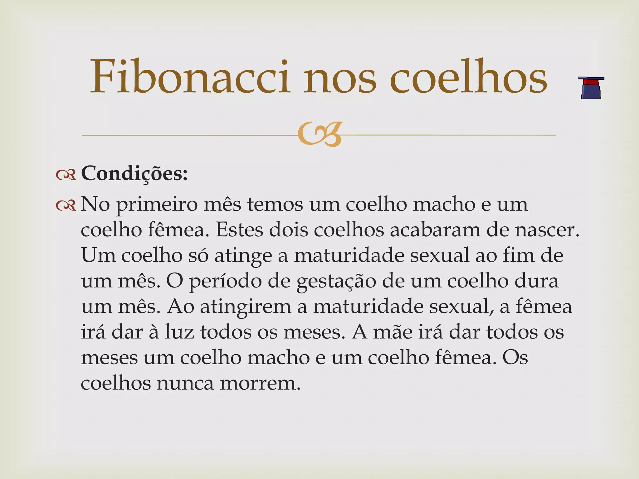 Fibonacci nos coelhos
            
 Condições:
 No primeiro mês temos um coelho macho e um
  coelho fêmea. Estes dois coelhos acabaram de nascer.
  Um coelho só atinge a maturidade sexual ao fim de
  um mês. O período de gestação de um coelho dura
  um mês. Ao atingirem a maturidade sexual, a fêmea
  irá dar à luz todos os meses. A mãe irá dar todos os
  meses um coelho macho e um coelho fêmea. Os
  coelhos nunca morrem.
 
