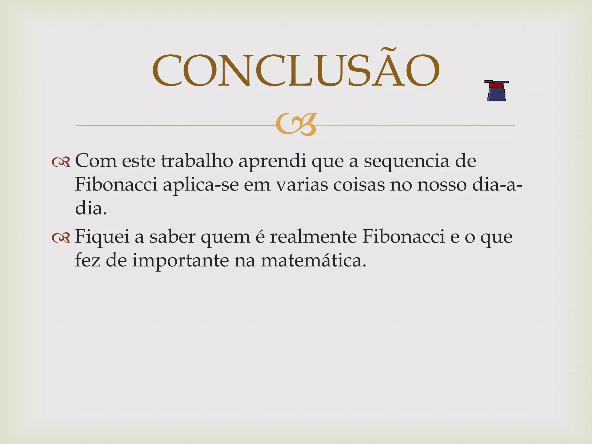 CONCLUSÃO
               
 Com este trabalho aprendi que a sequencia de
  Fibonacci aplica-se em varias coisas no nosso dia-a-
  dia.
 Fiquei a saber quem é realmente Fibonacci e o que
  fez de importante na matemática.
 