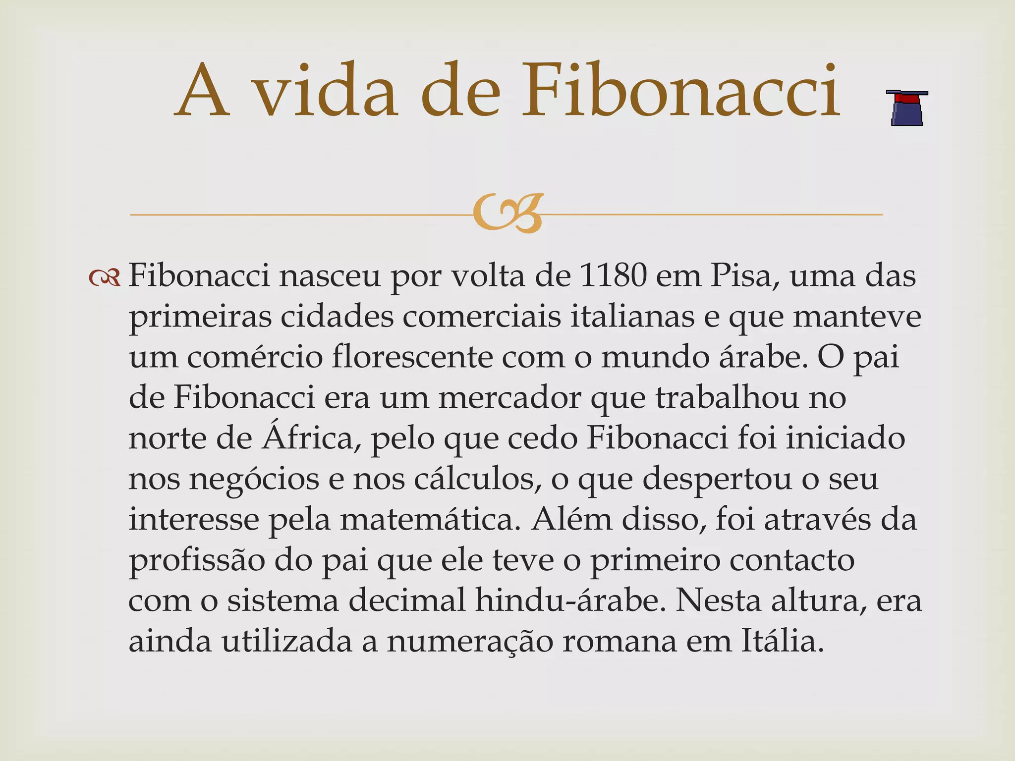 A vida de Fibonacci
                         
 Fibonacci nasceu por volta de 1180 em Pisa, uma das
  primeiras cidades comerciais italianas e que manteve
  um comércio florescente com o mundo árabe. O pai
  de Fibonacci era um mercador que trabalhou no
  norte de África, pelo que cedo Fibonacci foi iniciado
  nos negócios e nos cálculos, o que despertou o seu
  interesse pela matemática. Além disso, foi através da
  profissão do pai que ele teve o primeiro contacto
  com o sistema decimal hindu-árabe. Nesta altura, era
  ainda utilizada a numeração romana em Itália.
 