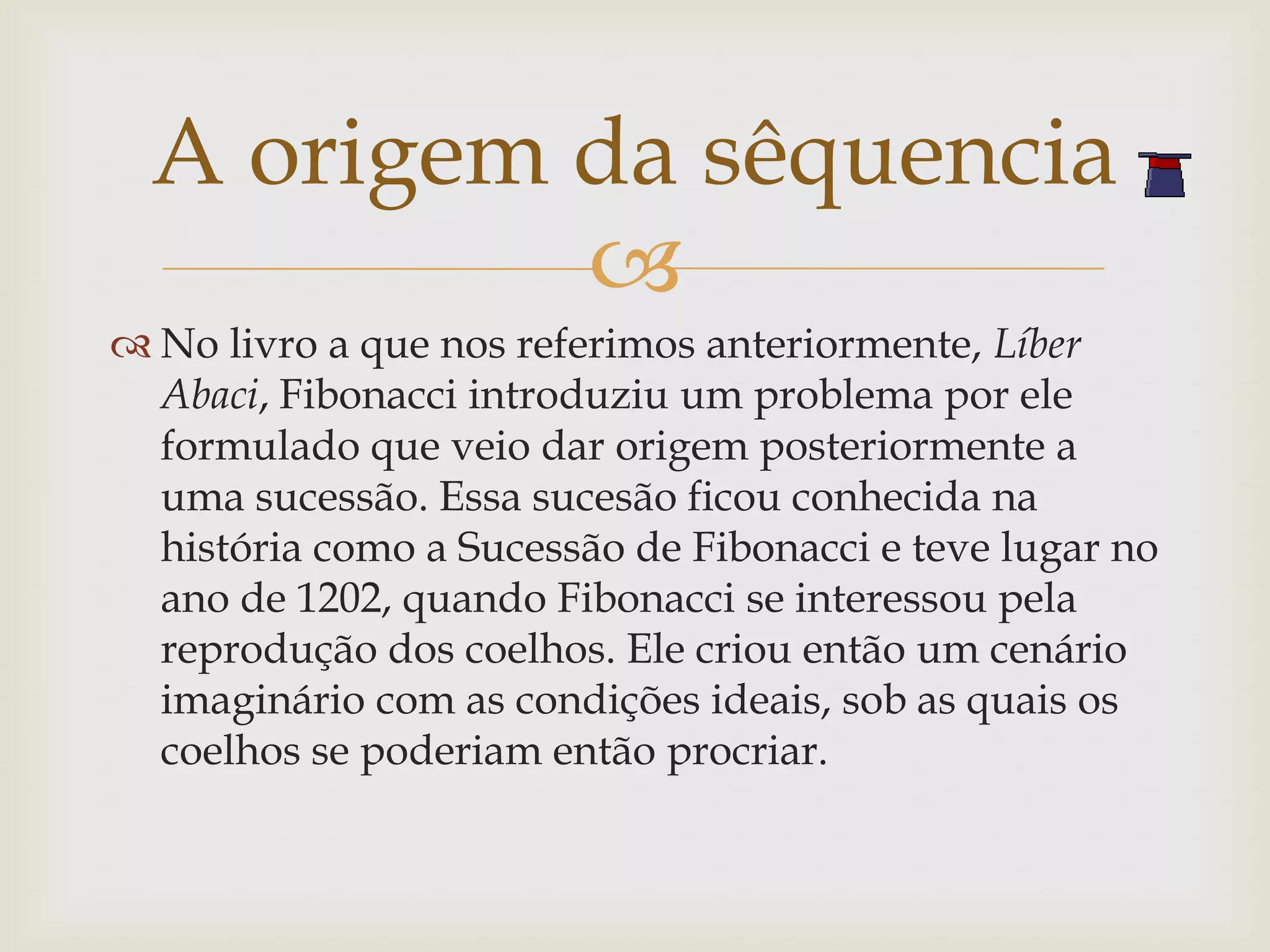 A origem da sêquencia
           
 No livro a que nos referimos anteriormente, Líber
  Abaci, Fibonacci introduziu um problema por ele
  formulado que veio dar origem posteriormente a
  uma sucessão. Essa sucesão ficou conhecida na
  história como a Sucessão de Fibonacci e teve lugar no
  ano de 1202, quando Fibonacci se interessou pela
  reprodução dos coelhos. Ele criou então um cenário
  imaginário com as condições ideais, sob as quais os
  coelhos se poderiam então procriar.
 