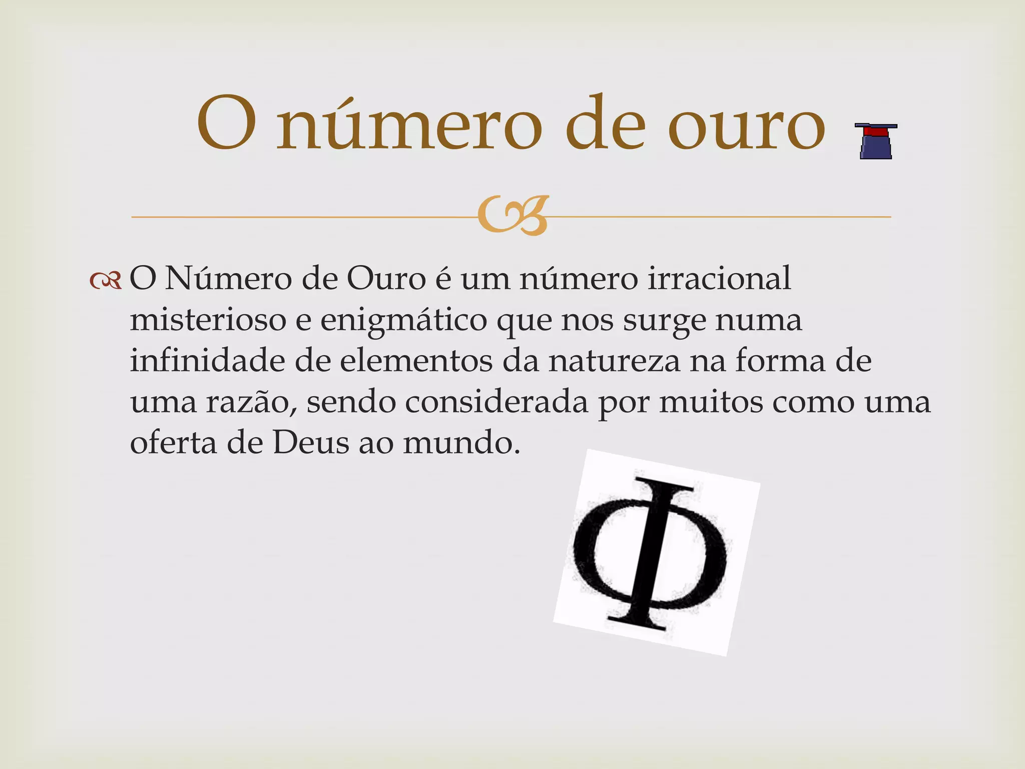 O número de ouro
            
 O Número de Ouro é um número irracional
  misterioso e enigmático que nos surge numa
  infinidade de elementos da natureza na forma de
  uma razão, sendo considerada por muitos como uma
  oferta de Deus ao mundo.
 
