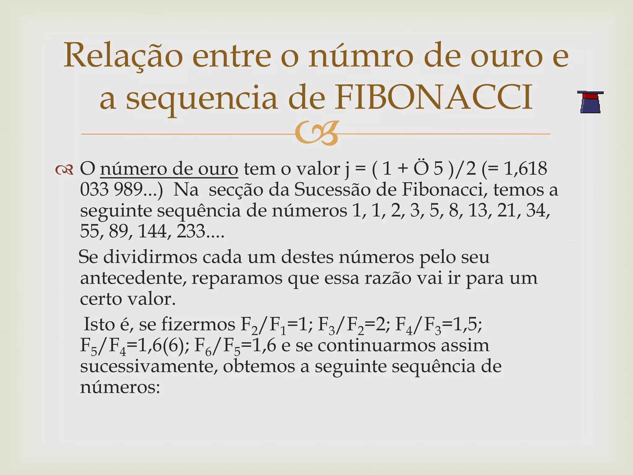 Relação entre o númro de ouro e
  a sequencia de FIBONACCI
                            
 O número de ouro tem o valor j = ( 1 + Ö 5 )/2 (= 1,618
  033 989...) Na secção da Sucessão de Fibonacci, temos a
  seguinte sequência de números 1, 1, 2, 3, 5, 8, 13, 21, 34,
  55, 89, 144, 233....
  Se dividirmos cada um destes números pelo seu
  antecedente, reparamos que essa razão vai ir para um
  certo valor.
  Isto é, se fizermos F2/F1=1; F3/F2=2; F4/F3=1,5;
  F5/F4=1,6(6); F6/F5=1,6 e se continuarmos assim
  sucessivamente, obtemos a seguinte sequência de
  números:
 