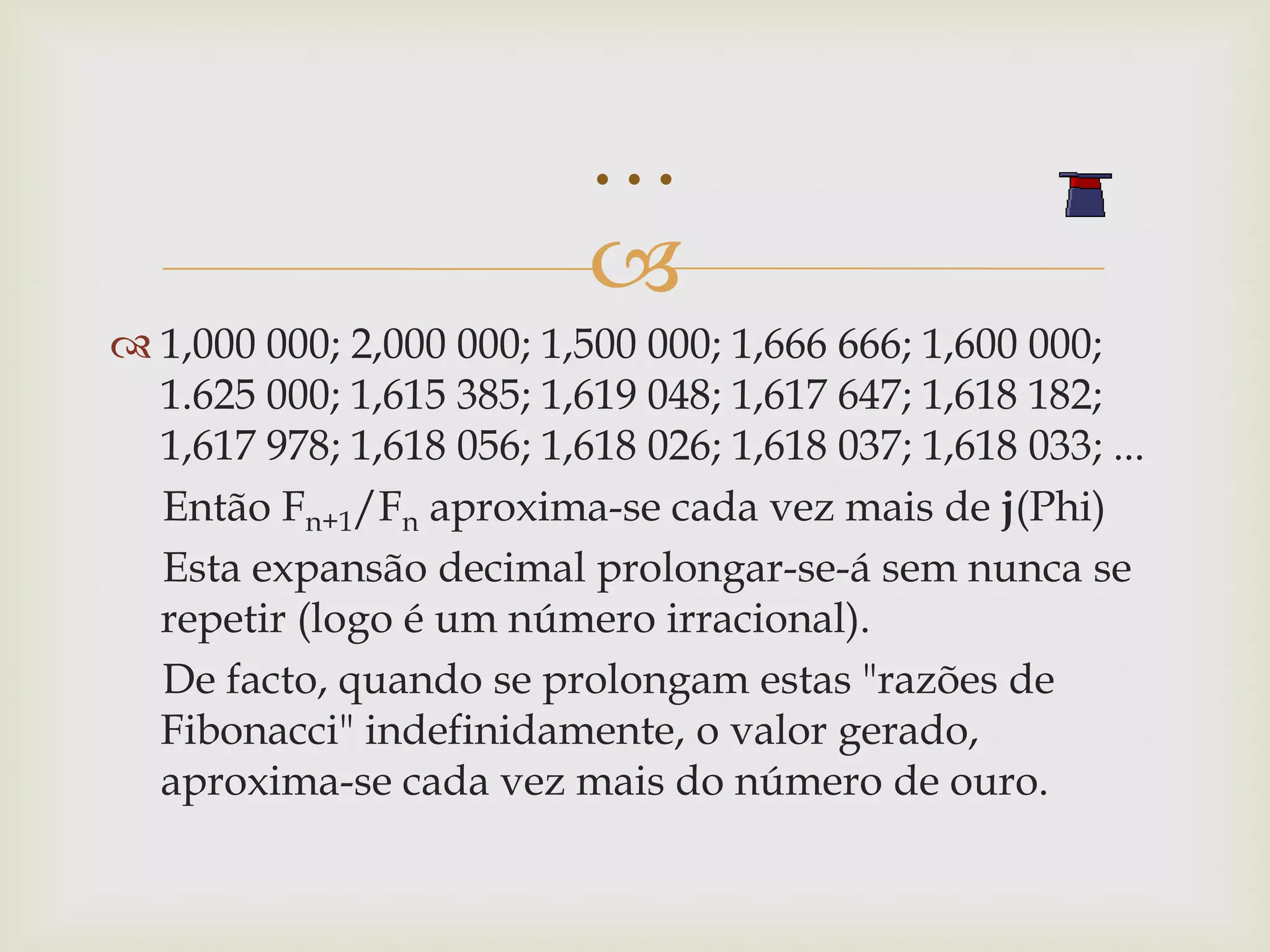 …
                           
 1,000 000; 2,000 000; 1,500 000; 1,666 666; 1,600 000;
  1.625 000; 1,615 385; 1,619 048; 1,617 647; 1,618 182;
  1,617 978; 1,618 056; 1,618 026; 1,618 037; 1,618 033; ...
  Então Fn+1/Fn aproxima-se cada vez mais de j(Phi)
  Esta expansão decimal prolongar-se-á sem nunca se
  repetir (logo é um número irracional).
  De facto, quando se prolongam estas "razões de
  Fibonacci" indefinidamente, o valor gerado,
  aproxima-se cada vez mais do número de ouro.
 