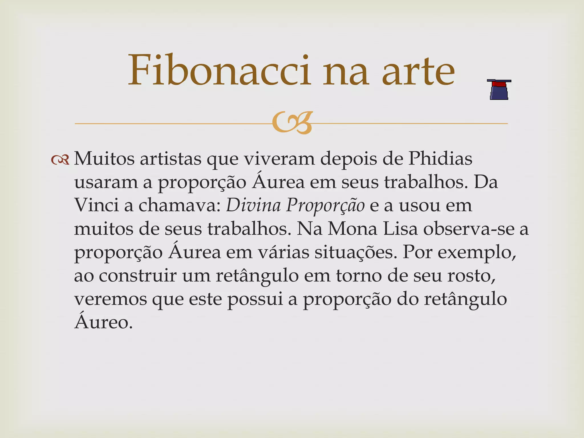 Fibonacci na arte
               
 Muitos artistas que viveram depois de Phidias
  usaram a proporção Áurea em seus trabalhos. Da
  Vinci a chamava: Divina Proporção e a usou em
  muitos de seus trabalhos. Na Mona Lisa observa-se a
  proporção Áurea em várias situações. Por exemplo,
  ao construir um retângulo em torno de seu rosto,
  veremos que este possui a proporção do retângulo
  Áureo.
 