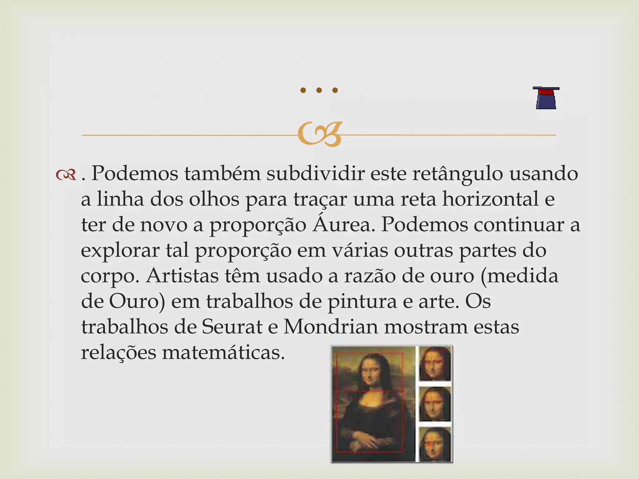 …
                        
 . Podemos também subdividir este retângulo usando
  a linha dos olhos para traçar uma reta horizontal e
  ter de novo a proporção Áurea. Podemos continuar a
  explorar tal proporção em várias outras partes do
  corpo. Artistas têm usado a razão de ouro (medida
  de Ouro) em trabalhos de pintura e arte. Os
  trabalhos de Seurat e Mondrian mostram estas
  relações matemáticas.
 