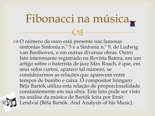 Fibonacci na música
             
 O número de ouro está presente nas famosas
  sinfonias Sinfonia n.º 5 e a Sinfonia n.º 9, de Ludwig
  van Beethoven, e em outras diversas obras. Outro
  fato interessante registrado na Revista Batera, em um
  artigo sobre o baterista de jazz Max Roach, é que, em
  seus solos curtos, aparece tal número, se
  considerarmos as relações que aparecem entre
  tempos de bumbo e caixa. O compositor húngaro
  Béla Bartók utiliza esta relação de proporcionalidade
  constantemente em sua obra. Este fato pode ser visto
  na análise da música de Bartók feita por Ernö
  Lendvai (Béla Bartók: And Analysis of his Music).
 