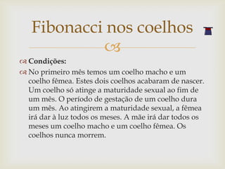 Fibonacci nos coelhos
            
 Condições:
 No primeiro mês temos um coelho macho e um
  coelho fêmea. Estes dois coelhos acabaram de nascer.
  Um coelho só atinge a maturidade sexual ao fim de
  um mês. O período de gestação de um coelho dura
  um mês. Ao atingirem a maturidade sexual, a fêmea
  irá dar à luz todos os meses. A mãe irá dar todos os
  meses um coelho macho e um coelho fêmea. Os
  coelhos nunca morrem.
 
