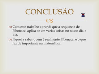 CONCLUSÃO
               
 Com este trabalho aprendi que a sequencia de
  Fibonacci aplica-se em varias coisas no nosso dia-a-
  dia.
 Fiquei a saber quem é realmente Fibonacci e o que
  fez de importante na matemática.
 