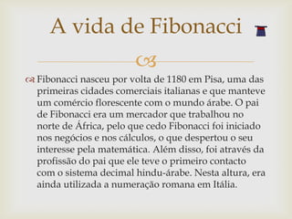 A vida de Fibonacci
                         
 Fibonacci nasceu por volta de 1180 em Pisa, uma das
  primeiras cidades comerciais italianas e que manteve
  um comércio florescente com o mundo árabe. O pai
  de Fibonacci era um mercador que trabalhou no
  norte de África, pelo que cedo Fibonacci foi iniciado
  nos negócios e nos cálculos, o que despertou o seu
  interesse pela matemática. Além disso, foi através da
  profissão do pai que ele teve o primeiro contacto
  com o sistema decimal hindu-árabe. Nesta altura, era
  ainda utilizada a numeração romana em Itália.
 