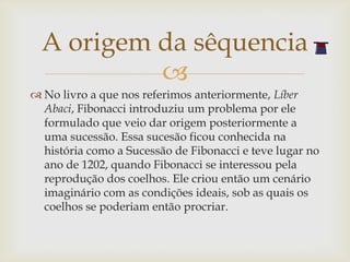 A origem da sêquencia
           
 No livro a que nos referimos anteriormente, Líber
  Abaci, Fibonacci introduziu um problema por ele
  formulado que veio dar origem posteriormente a
  uma sucessão. Essa sucesão ficou conhecida na
  história como a Sucessão de Fibonacci e teve lugar no
  ano de 1202, quando Fibonacci se interessou pela
  reprodução dos coelhos. Ele criou então um cenário
  imaginário com as condições ideais, sob as quais os
  coelhos se poderiam então procriar.
 