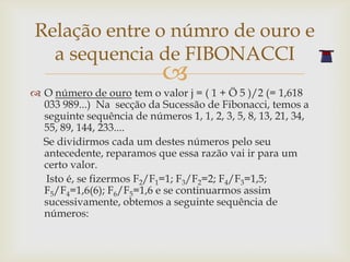 Relação entre o númro de ouro e
  a sequencia de FIBONACCI
                            
 O número de ouro tem o valor j = ( 1 + Ö 5 )/2 (= 1,618
  033 989...) Na secção da Sucessão de Fibonacci, temos a
  seguinte sequência de números 1, 1, 2, 3, 5, 8, 13, 21, 34,
  55, 89, 144, 233....
  Se dividirmos cada um destes números pelo seu
  antecedente, reparamos que essa razão vai ir para um
  certo valor.
  Isto é, se fizermos F2/F1=1; F3/F2=2; F4/F3=1,5;
  F5/F4=1,6(6); F6/F5=1,6 e se continuarmos assim
  sucessivamente, obtemos a seguinte sequência de
  números:
 