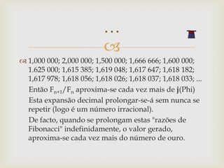 …
                           
 1,000 000; 2,000 000; 1,500 000; 1,666 666; 1,600 000;
  1.625 000; 1,615 385; 1,619 048; 1,617 647; 1,618 182;
  1,617 978; 1,618 056; 1,618 026; 1,618 037; 1,618 033; ...
  Então Fn+1/Fn aproxima-se cada vez mais de j(Phi)
  Esta expansão decimal prolongar-se-á sem nunca se
  repetir (logo é um número irracional).
  De facto, quando se prolongam estas "razões de
  Fibonacci" indefinidamente, o valor gerado,
  aproxima-se cada vez mais do número de ouro.
 